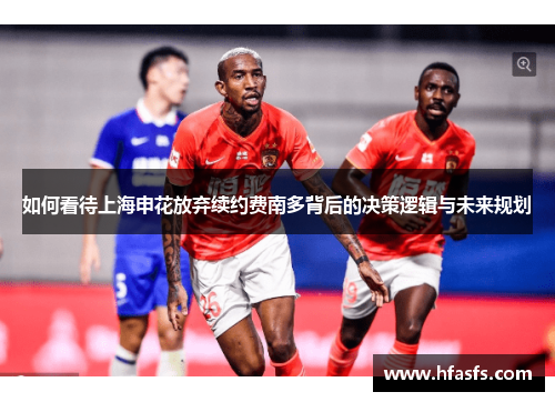 如何看待上海申花放弃续约费南多背后的决策逻辑与未来规划