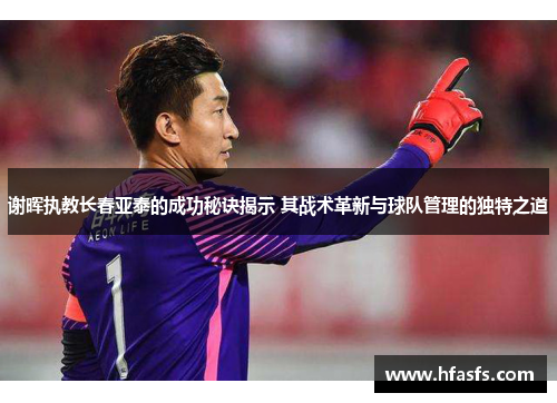 谢晖执教长春亚泰的成功秘诀揭示 其战术革新与球队管理的独特之道
