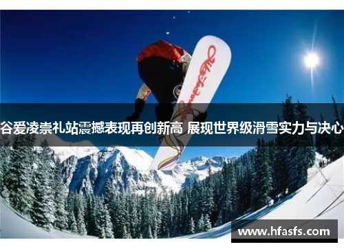 谷爱凌崇礼站震撼表现再创新高 展现世界级滑雪实力与决心