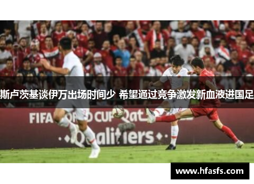斯卢茨基谈伊万出场时间少 希望通过竞争激发新血液进国足 斯卢茨基谈伊万出场时间少 希望通过竞争激发新血液进国足