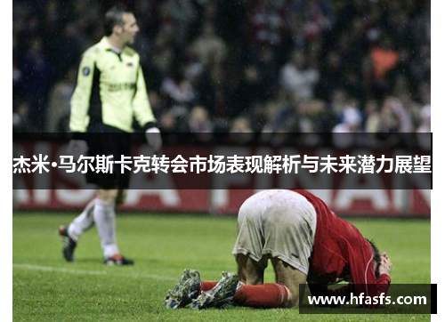 杰米·马尔斯卡克转会市场表现解析与未来潜力展望